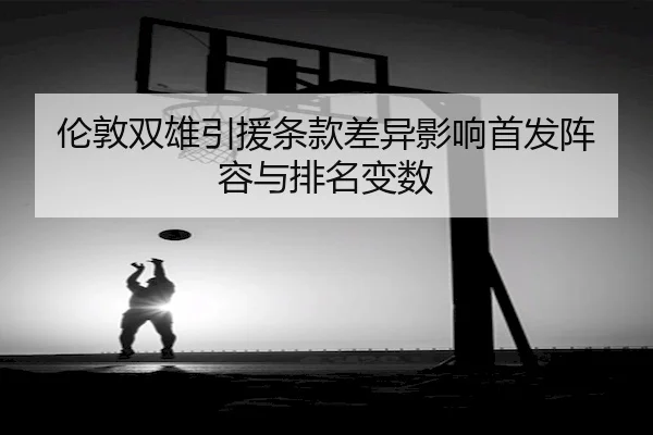 伦敦双雄引援条款差异影响首发阵容与排名变数